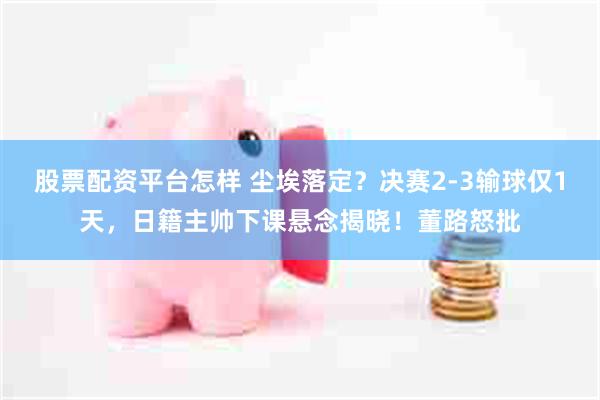 股票配资平台怎样 尘埃落定？决赛2-3输球仅1天，日籍主帅下课悬念揭晓！董路怒批