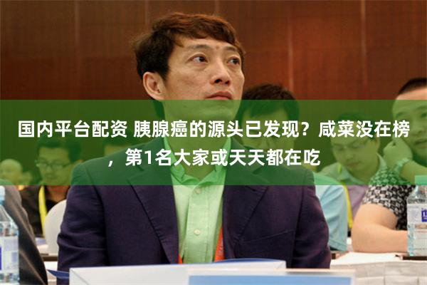 国内平台配资 胰腺癌的源头已发现？咸菜没在榜，第1名大家或天天都在吃