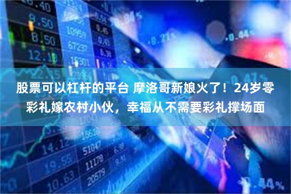 股票可以杠杆的平台 摩洛哥新娘火了！24岁零彩礼嫁农村小伙，幸福从不需要彩礼撑场面