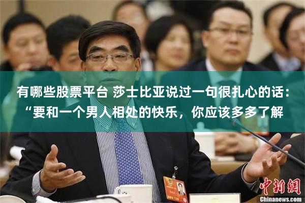 有哪些股票平台 莎士比亚说过一句很扎心的话：“要和一个男人相处的快乐，你应该多多了解