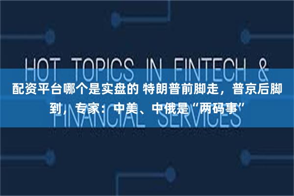 配资平台哪个是实盘的 特朗普前脚走，普京后脚到，专家：中美、中俄是“两码事”