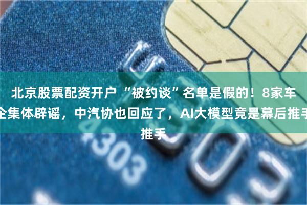 北京股票配资开户 “被约谈”名单是假的！8家车企集体辟谣，中汽协也回应了，AI大模型竟是幕后推手