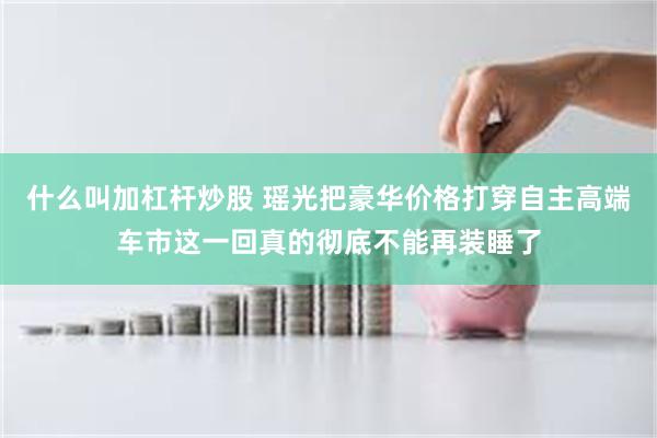 什么叫加杠杆炒股 瑶光把豪华价格打穿自主高端车市这一回真的彻底不能再装睡了