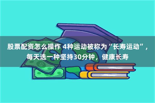 股票配资怎么操作 4种运动被称为“长寿运动”，每天选一种坚持30分钟，健康长寿