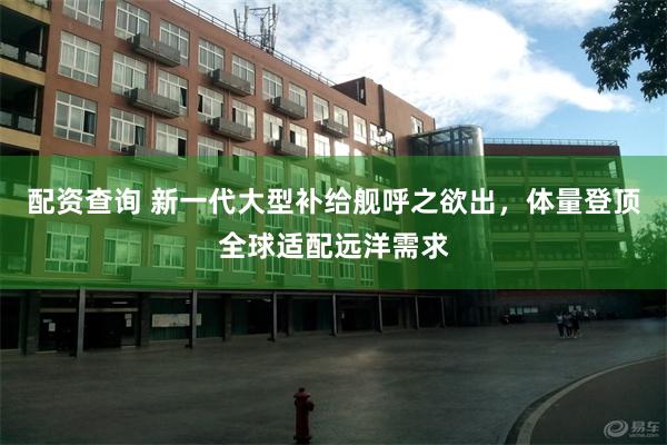 配资查询 新一代大型补给舰呼之欲出,体量登顶全球适配远洋需求