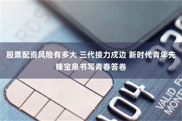 股票配资风险有多大 三代接力戍边 新时代青年先锋宝泉书写青春答卷