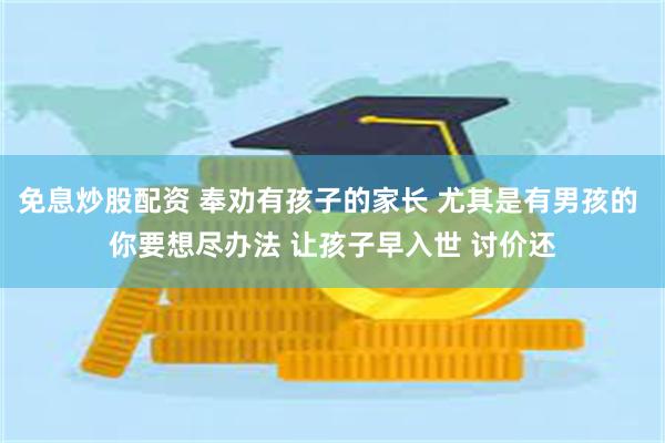 免息炒股配资 奉劝有孩子的家长 尤其是有男孩的 你要想尽办法 让孩子早入世 讨价还
