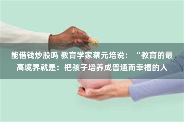 能借钱炒股吗 教育学家蔡元培说： “教育的最高境界就是：把孩子培养成普通而幸福的人