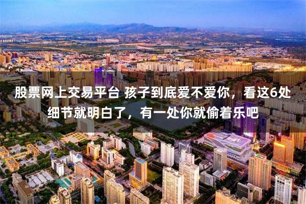 股票网上交易平台 孩子到底爱不爱你，看这6处细节就明白了，有一处你就偷着乐吧