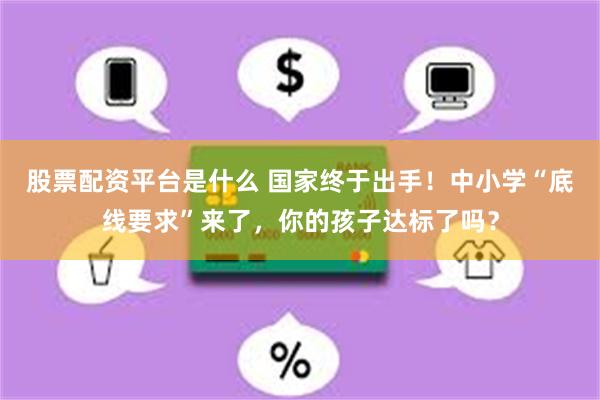 股票配资平台是什么 国家终于出手！中小学“底线要求”来了，你的孩子达标了吗？