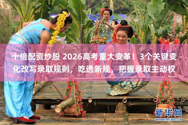 十倍配资炒股 2026高考重大变革！3个关键变化改写录取规则，吃透新规，把握录取主动权