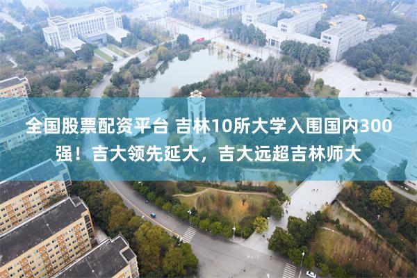 全国股票配资平台 吉林10所大学入围国内300强！吉大领先延大，吉大远超吉林师大