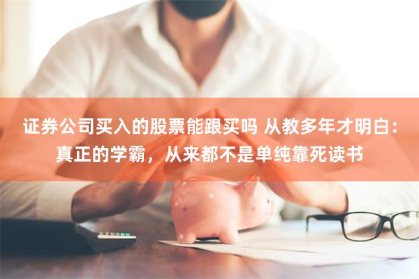 证券公司买入的股票能跟买吗 从教多年才明白：真正的学霸，从来都不是单纯靠死读书