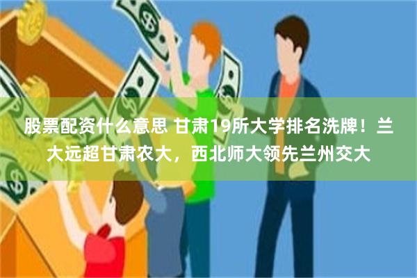 股票配资什么意思 甘肃19所大学排名洗牌！兰大远超甘肃农大，西北师大领先兰州交大