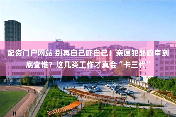 配资门户网站 别再自己吓自己！亲属犯罪政审到底查谁？这几类工作才真会“卡三代”