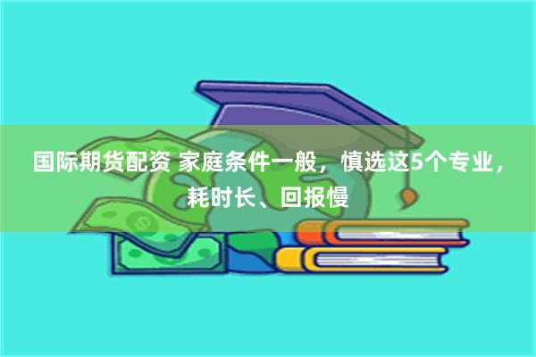 国际期货配资 家庭条件一般,慎选这5个专业,耗时长、回报慢