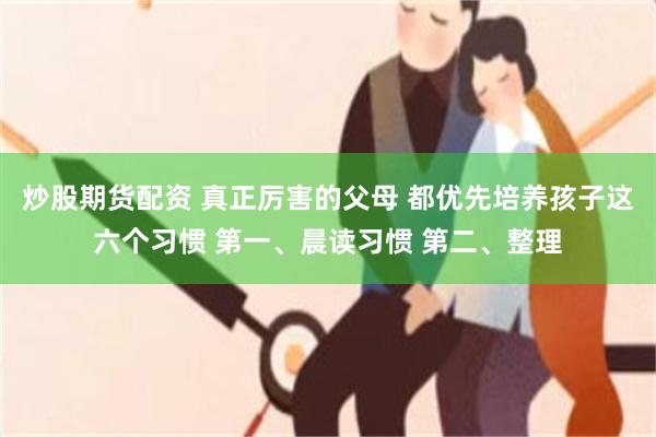 炒股期货配资 真正厉害的父母 都优先培养孩子这六个习惯 第一、晨读习惯 第二、整理