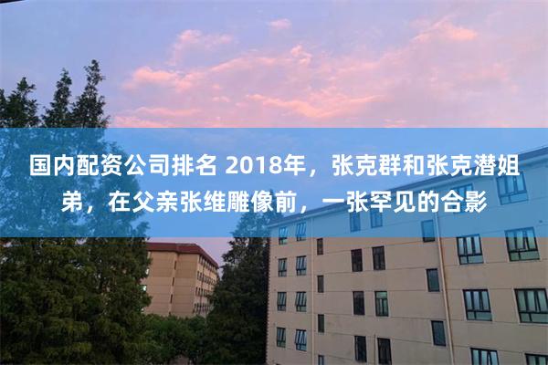 国内配资公司排名 2018年，张克群和张克潜姐弟，在父亲张维雕像前，一张罕见的合影