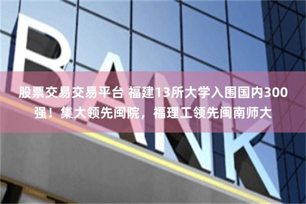 股票交易交易平台 福建13所大学入围国内300强！集大领先闽院，福理工领先闽南师大