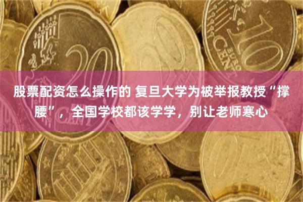 股票配资怎么操作的 复旦大学为被举报教授“撑腰”，全国学校都该学学，别让老师寒心