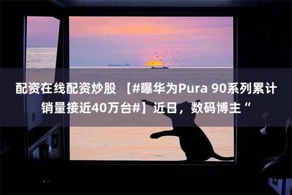 配资在线配资炒股 【#曝华为Pura 90系列累计销量接近40万台#】近日，数码博主“