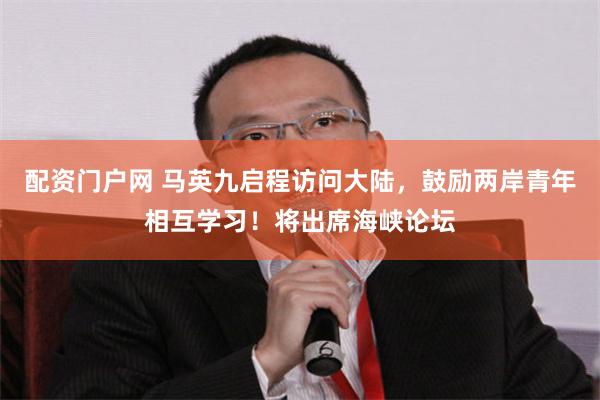 配资门户网 马英九启程访问大陆，鼓励两岸青年相互学习！将出席海峡论坛