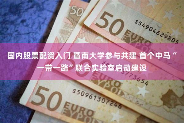 国内股票配资入门 暨南大学参与共建 首个中马“一带一路”联合实验室启动建设