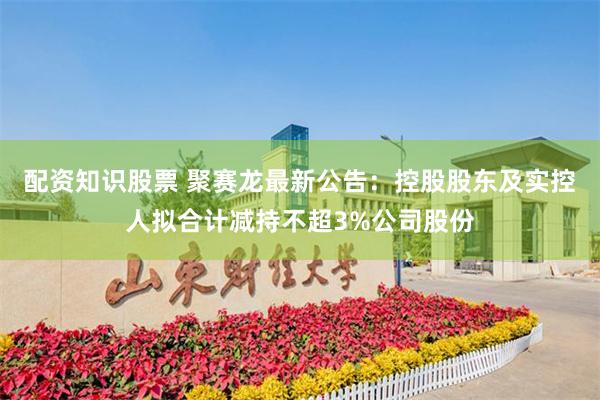 配资知识股票 聚赛龙最新公告：控股股东及实控人拟合计减持不超3%公司股份