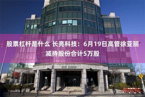 股票杠杆是什么 长亮科技：6月19日高管徐亚丽减持股份合计5万股