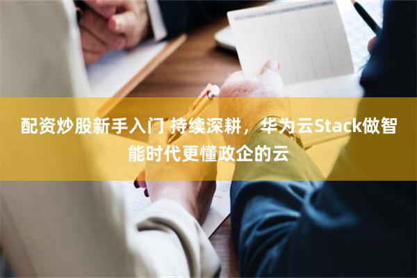 配资炒股新手入门 持续深耕，华为云Stack做智能时代更懂政企的云