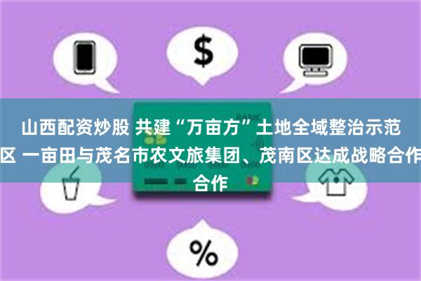 山西配资炒股 共建“万亩方”土地全域整治示范区 一亩田与茂名市农文旅集团、茂南区达成战略合作