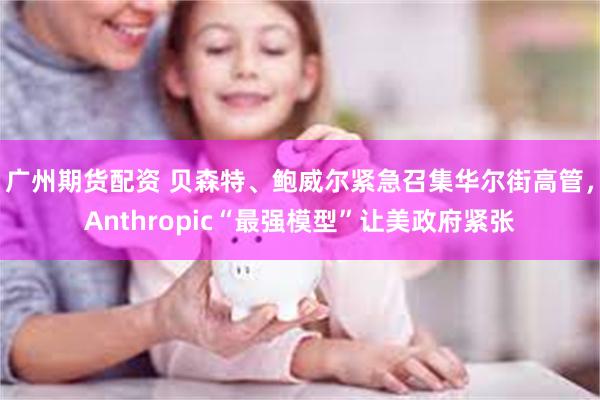 广州期货配资 贝森特、鲍威尔紧急召集华尔街高管,Anthropic“最强模型”让美政府紧张