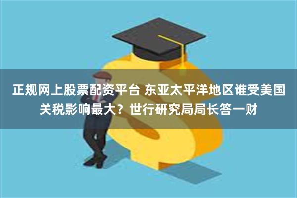 正规网上股票配资平台 东亚太平洋地区谁受美国关税影响最大？世行研究局局长答一财
