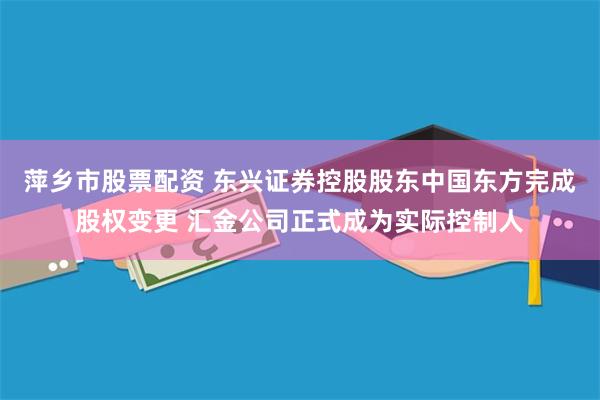萍乡市股票配资 东兴证券控股股东中国东方完成股权变更 汇金公司正式成为实际控制人