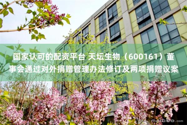 国家认可的配资平台 天坛生物（600161）董事会通过对外捐赠管理办法修订及两项捐赠议案