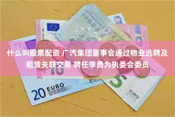 什么叫股票配资 广汽集团董事会通过物业选聘及租赁关联交易 聘任李勇为执委会委员