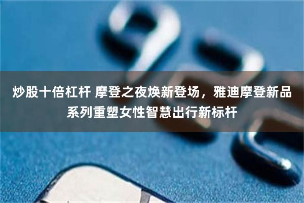 炒股十倍杠杆 摩登之夜焕新登场，雅迪摩登新品系列重塑女性智慧出行新标杆
