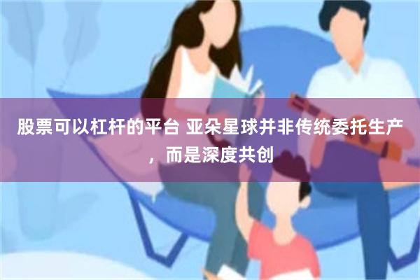 股票可以杠杆的平台 亚朵星球并非传统委托生产，而是深度共创