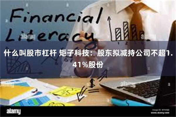 什么叫股市杠杆 矩子科技：股东拟减持公司不超1.41%股份