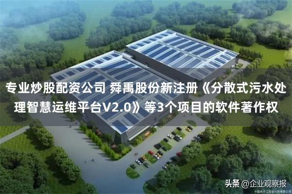 专业炒股配资公司 舜禹股份新注册《分散式污水处理智慧运维平台V2.0》等3个项目的软件著作权