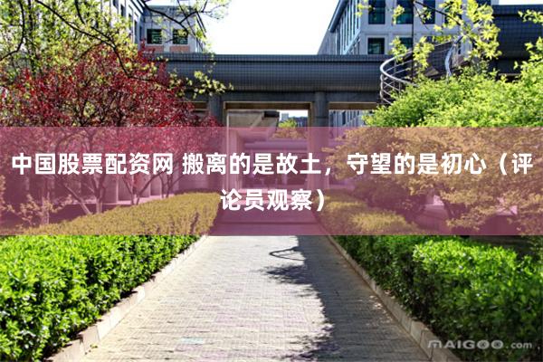 中国股票配资网 搬离的是故土，守望的是初心（评论员观察）