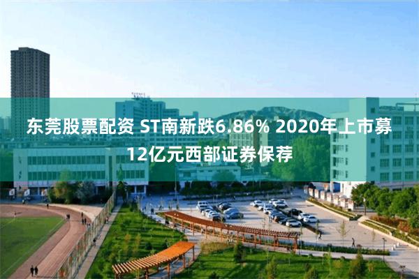 东莞股票配资 ST南新跌6.86% 2020年上市募12亿元西部证券保荐