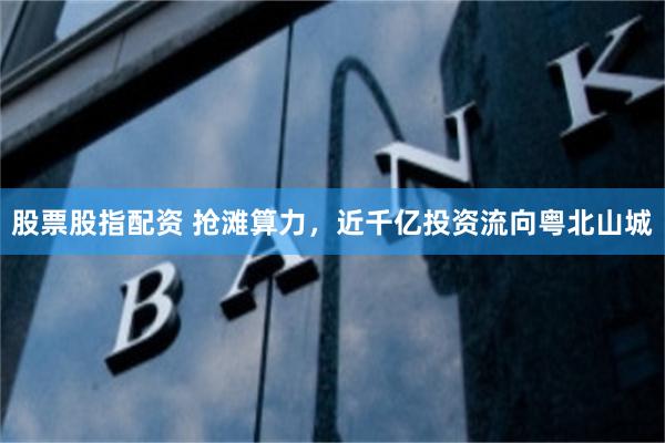 股票股指配资 抢滩算力，近千亿投资流向粤北山城