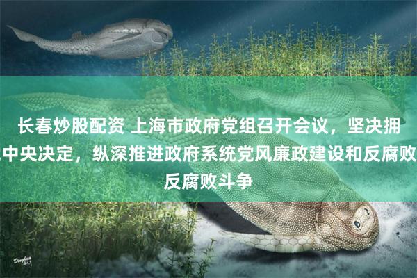 长春炒股配资 上海市政府党组召开会议，坚决拥护党中央决定，纵深推进政府系统党风廉政建设和反腐败斗争