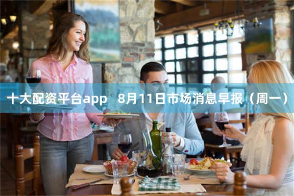 十大配资平台app   8月11日市场消息早报（周一）