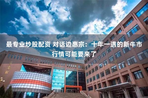 最专业炒股配资 对话边惠宗：十年一遇的新牛市行情可能要来了
