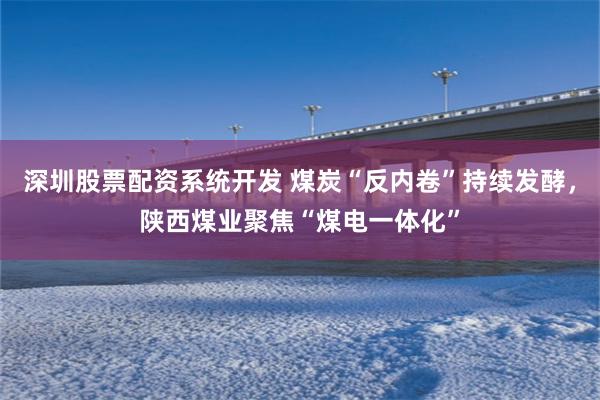 深圳股票配资系统开发 煤炭“反内卷”持续发酵，陕西煤业聚焦“煤电一体化”