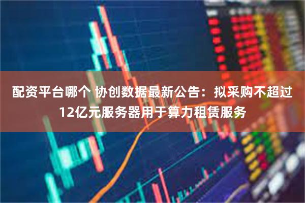 配资平台哪个 协创数据最新公告：拟采购不超过12亿元服务器用于算力租赁服务
