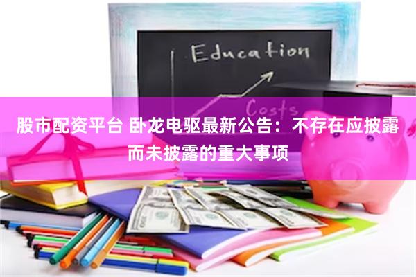 股市配资平台 卧龙电驱最新公告：不存在应披露而未披露的重大事项
