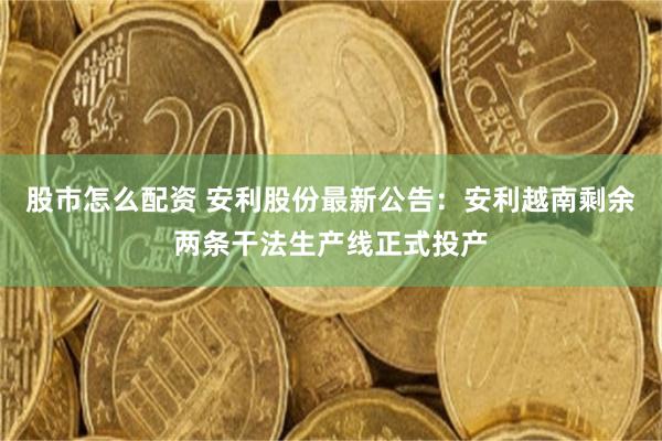 股市怎么配资 安利股份最新公告：安利越南剩余两条干法生产线正式投产